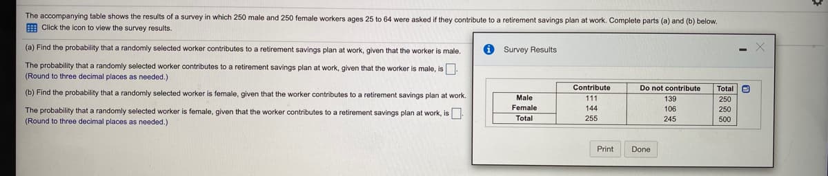 The accompanying table shows the results of a survey in which 250 male and 250 female workers ages 25 to 64 were asked if they contribute to a retirement savings plan at work. Complete parts (a) and (b) below.
E Click the icon to view the survey results.
(a) Find the probability that a randomly selected worker contributes to a retirement savings plan at work, given that the worker is male.
i Survey Results
The probability that a randomly selected worker contributes to a retirement savings plan at work, given that the worker is male, is.
(Round to three decimal places as needed.)
Total e
250
Contribute
Do not contribute
(b) Find the probability that a randomly selected worker is female, given that the worker contributes to a retirement savings plan at work.
Male
111
139
The probability that a randomly selected worker is female, given that the worker contributes to a retirement savings plan at work, is.
Female
144
106
250
(Round to three decimal places
needed.)
Total
255
245
500
Print
Done
