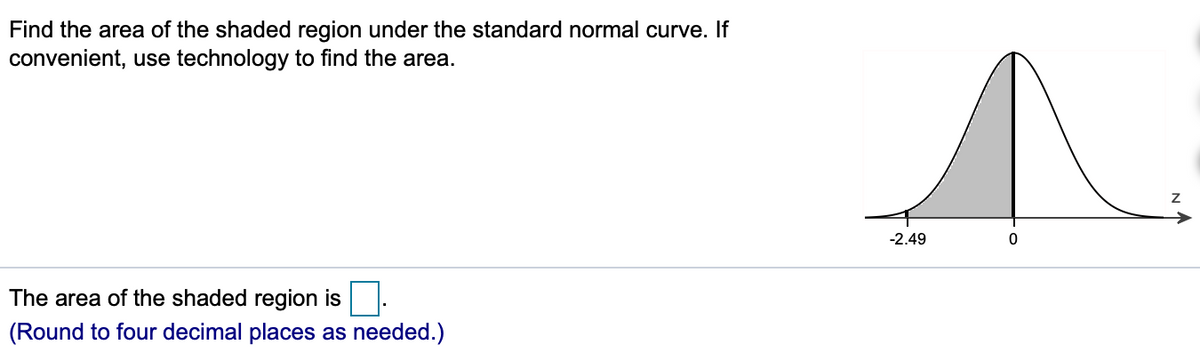 Find the area of the shaded region under the standard normal curve. If
convenient, use technology to find the area.
-2.49
The area of the shaded region is
(Round to four decimal places as needed.)

