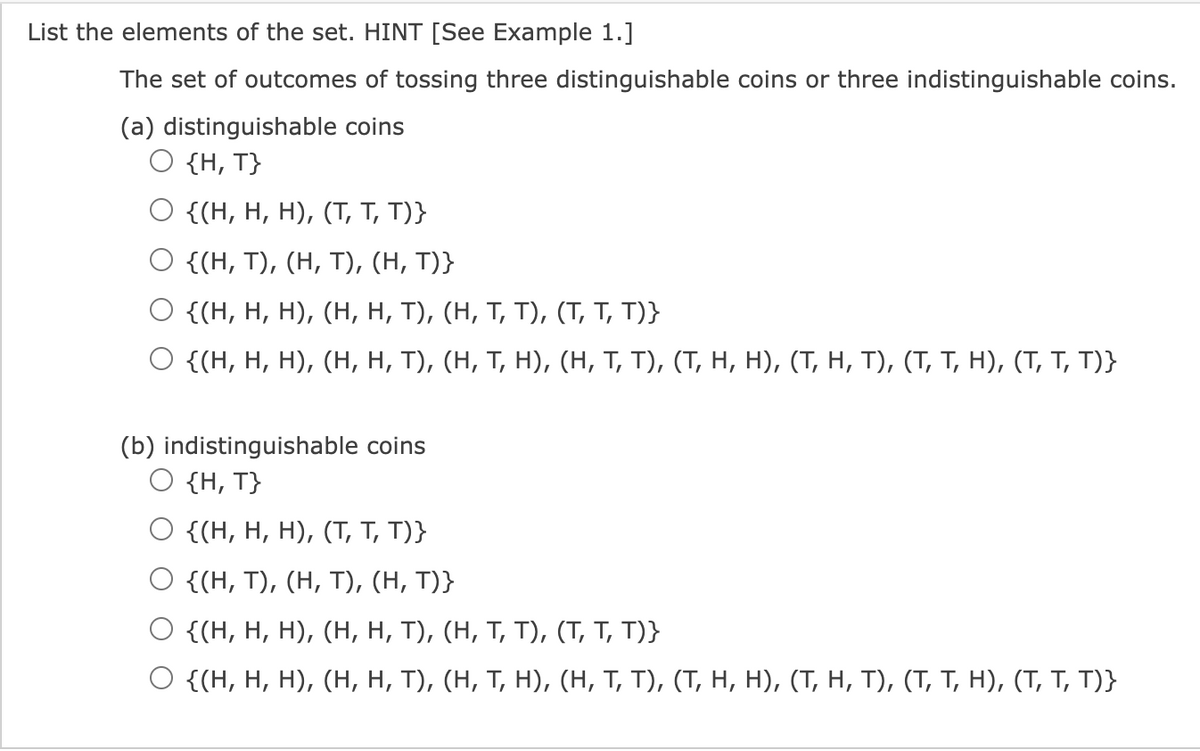 List the elements of the set. HINT [See Example 1.]
The set of outcomes of tossing three distinguishable coins or three indistinguishable coins.
(a) distinguishable coins
O {H, T}
O {(H, H, H), (T, T, T)}
{(H, T), (H, T), (H, T)}
O {(H, H, H), (H, H, T),
O {(H, H, H), (H, H, T),
(b) indistinguishable coins
O {H, T}
(H, T, T), (T, T, T)}
(H, T, H), (H, T, T), (T, H, H), (T, H, T), (T, T, H), (T, T, T)}
{(H, H, H), (T, T, T)}
O {(H, T), (H, T), (H, T)}
{(H, H, H), (H, H, T), (H, T, T), (T, T, T)}
O {(H, H, H), (H, H, T), (H, T, H), (H, T, T), (T, H, H), (T, H, T), (T, T, H), (T, T, T)}