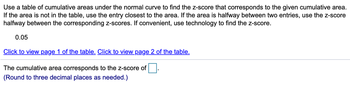 Use a table of cumulative areas under the normal curve to find the z-score that corresponds to the given cumulative area.
If the area is not in the table, use the entry closest to the area. If the area is halfway between two entries, use the z-score
halfway between the corresponding z-scores. If convenient, use technology to find the z-score.
0.05
Click to view page 1 of the table. Click to view page 2 of the table.
The cumulative area corresponds to the z-score of
(Round to three decimal places as needed.)
