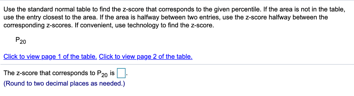 Use the standard normal table to find the z-score that corresponds to the given percentile. If the area is not in the table,
use the entry closest to the area. If the area is halfway between two entries, use the z-score halfway between the
corresponding z-scores. If convenient, use technology to find the z-score.
P20
Click to view page 1 of the table. Click to view page 2 of the table.
The z-score that corresponds to
P20
is
(Round to two decimal places as needed.)
