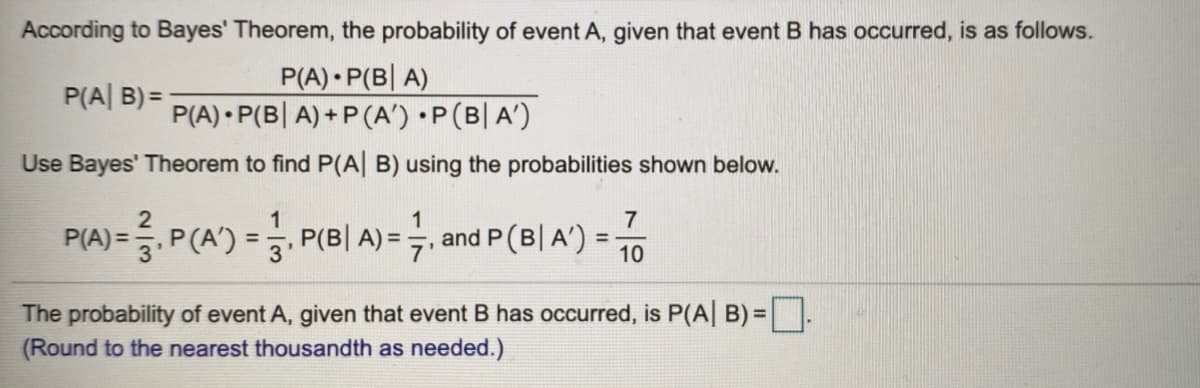 According to Bayes' Theorem, the probability of event A, given that event B has occurred, is as follows.
P(A) P(B| A)
P(A) • P(B| A) + P (A') •P(B| A')
P(A| B) =
Use Bayes' Theorem to find P(A| B) using the probabilities shown below.
1
7
PIA)=, P(A)=3, P(BI 시=.
and P (B| A')
10
%3D
The probability of event A, given that event B has occurred, is P(A| B)= .
(Round to the nearest thousandth as needed.)
