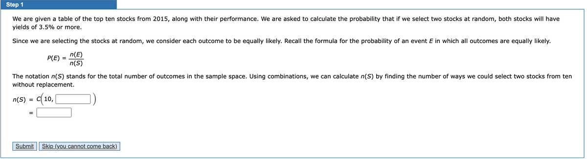 Step 1
We are given a table of the top ten stocks from 2015, along with their performance. We are asked to calculate the probability that if we select two stocks at random, both stocks will have
yields of 3.5% or more.
Since we are selecting the stocks at random, we consider each outcome to be equally likely. Recall the formula for the probability of an event E in which all outcomes are equally likely.
P(E)
=
=
n(E)
n(S)
The notation n(S) stands for the total number of outcomes in the sample space. Using combinations, we can calculate n(S) by finding the number of ways we could select two stocks from ten
without replacement.
n(S) = c(10, [
Submit Skip (you cannot come back)