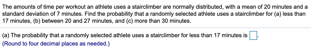 The amounts of time per workout an athlete uses a stairclimber are normally distributed, with a mean of 20 minutes and a
standard deviation of 7 minutes. Find the probability that a randomly selected athlete uses a stairclimber for (a) less than
17 minutes, (b) between 20 and 27 minutes, and (c) more than 30 minutes.
(a) The probability that a randomly selected athlete uses a stairclimber for less than 17 minutes is
(Round to four decimal places as needed.)
