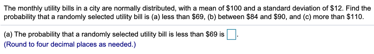 The monthly utility bills in a city are normally distributed, with a mean of $100 and a standard deviation of $12. Find the
probability that a randomly selected utility bill is (a) less than $69, (b) between $84 and $90, and (c) more than $110.
(a) The probability that a randomly selected utility bill is less than $69 is
(Round to four decimal places as needed.)
