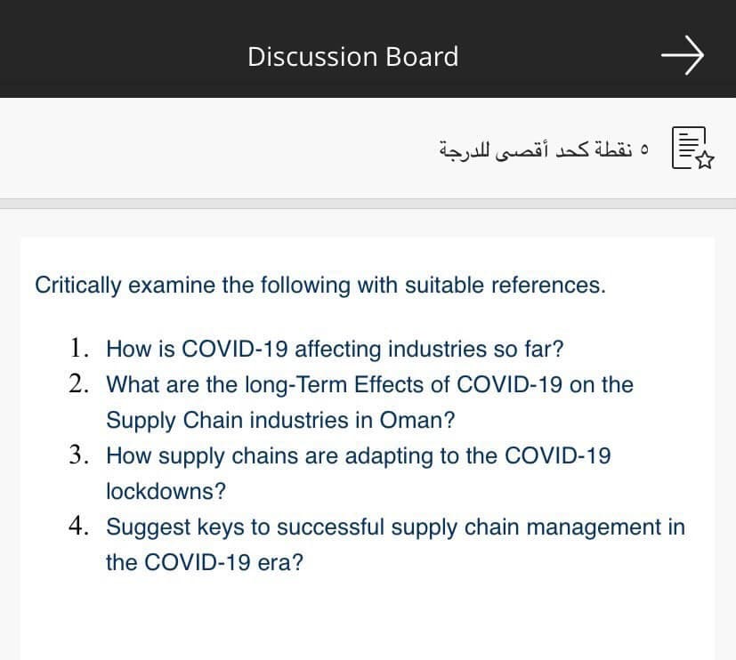 Discussion Board
و نقطة كحد أقصى ل لدرجة
Critically examine the following with suitable references.
1. How is COVID-19 affecting industries so far?
2. What are the long-Term Effects of COVID-19 on the
Supply Chain industries in Oman?
3. How supply chains are adapting to the COVID-19
lockdowns?
4. Suggest keys to successful supply chain management in
the COVID-19 era?

