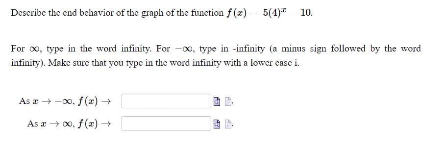 Describe the end behavior of the graph of the function f (x) = 5(4)" - 10.
For o, type in the word infinity. For -o, type in -infinity (a minus sign followed by the word
infinity). Make sure that you type in the word infinity with a lower case i.
As a → -0, f (x) →
As x → 0, f (x) →
