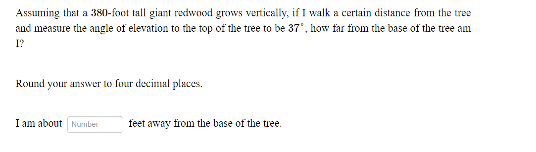 Assuming that a 380-foot tall giant redwood grows vertically, if I walk a certain distance from the tree
and measure the angle of elevation to the top of the tree to be 37°, how far from the base of the tree am
I?
Round your answer to four decimal places.
I am about Number
feet away from the base of the tree.