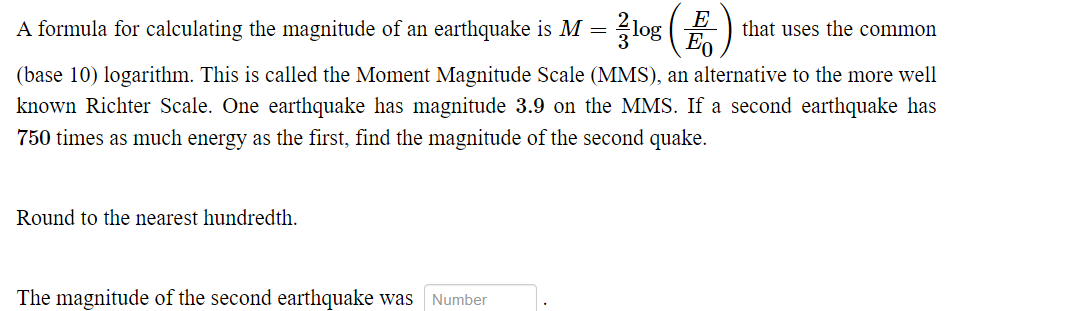 E
Eo
A formula for calculating the magnitude of an earthquake is M = log
that uses the common
(base 10) logarithm. This is called the Moment Magnitude Scale (MMS), an alternative to the more well
known Richter Scale. One earthquake has magnitude 3.9 on the MMS. If a second earthquake has
750 times as much energy as the first, find the magnitude of the second quake.
Round to the nearest hundredth.
The magnitude of the second earthquake was
Number