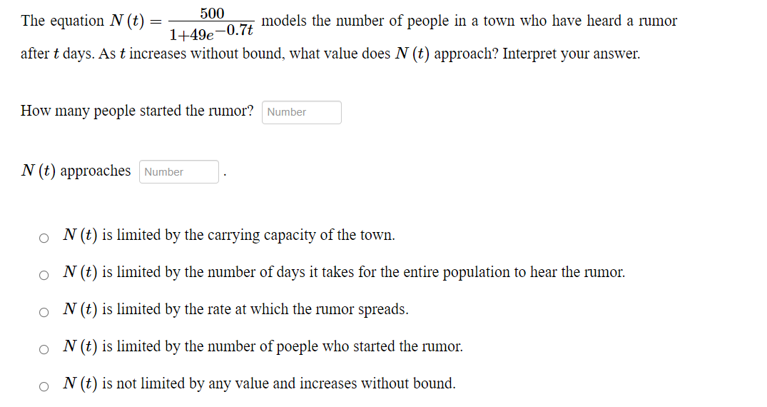 The equation N (t) =
500
=
models the number of people in a town who have heard a rumor
1+49e-0.7t
after t days. As t increases without bound, what value does N (t) approach? Interpret your answer.
How many people started the rumor? Number
N (t) approaches Number
ON (t) is limited by the carrying capacity of the town.
N (t) is limited by the number of days it takes for the entire population to hear the rumor.
ON (t) is limited by the rate at which the rumor spreads.
ON (t) is limited by the number of poeple who started the rumor.
N (t) is not limited by any value and increases without bound.