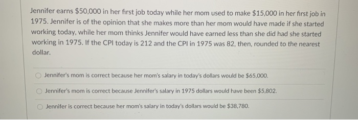 Jennifer earns $50,000 in her first job today while her mom used to make $15,000 in her first job in
1975. Jennifer is of the opinion that she makes more than her mom would have made if she started
working today, while her mom thinks Jennifer would have earned less than she did had she started
working in 1975. If the CPI today is 212 and the CPI in 1975 was 82, then, rounded to the nearest
dollar.
Jennifer's mom is correct because her mom's salary in today's dollars would be $65,000.
Jennifer's mom is correct because Jennifer's salary in 1975 dollars would have been $5,802.
Jennifer is correct because her mom's salary in today's dollars would be $38,780.
