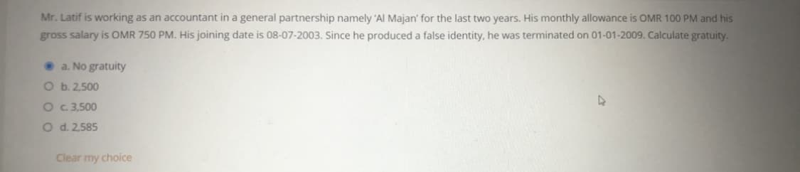 Mr. Latif is working as an accountant in a general partnership namely 'Al Majan' for the last two years. His monthly allowance is OMR 100 PM and his
gross salary is OMR 750 PM. His joining date is 08-07-2003. Since he produced a false identity, he was terminated on 01-01-2009. Calculate gratuity.
• a. No gratuity
O b. 2,500
O c 3,500
O d. 2,585
Clear my choice
