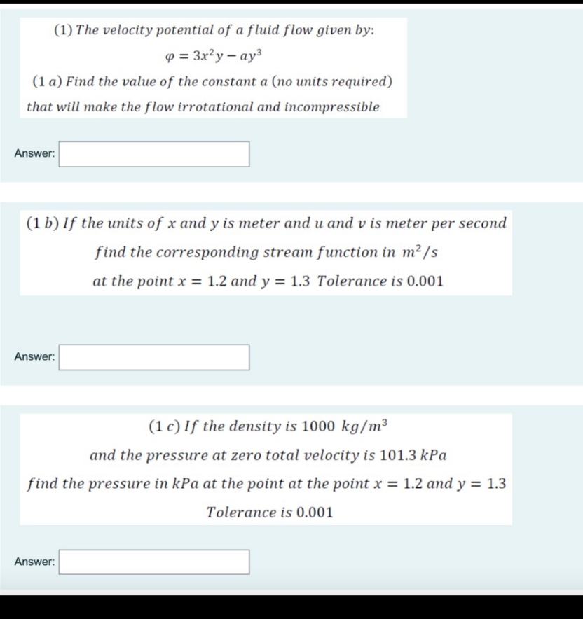 (1) The velocity potential of a fluid flow given by:
p = 3x²y – ay³
(1 a) Find the value of the constant a (no units required)
that will make the flow irrotational and incompressible
Answer:
(1 b) If the units of x and y is meter and u and v is meter per second
find the corresponding stream function in m² /s
at the point x = 1.2 and y = 1.3 Tolerance is 0.001
Answer:
(1 c) If the density is 1000 kg/m³
and the pressure at zero total velocity is 101.3 kPa
find the pressure in kPa at the point at the point x = 1.2 and y = 1.3
Tolerance is 0.001
Answer:
