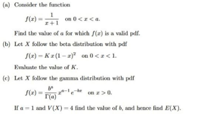 (a) Consider the function
f(x) :
1
on 0<x <a.
I+1
Find the value of a for which f(r) is a valid pdf.
(b) Let X follow the beta distribution with pdf
S(2) = Kr (1– 2)² on 0 <z< 1.
%3D
Evaluate the value of K.
(c) Let X follow the gamma distribution with pdf
-ba
f(x) =
r(a)
on r>0.
If a = 1 and V(X)=4 find the value of b, and hence find E(X).
%3D
