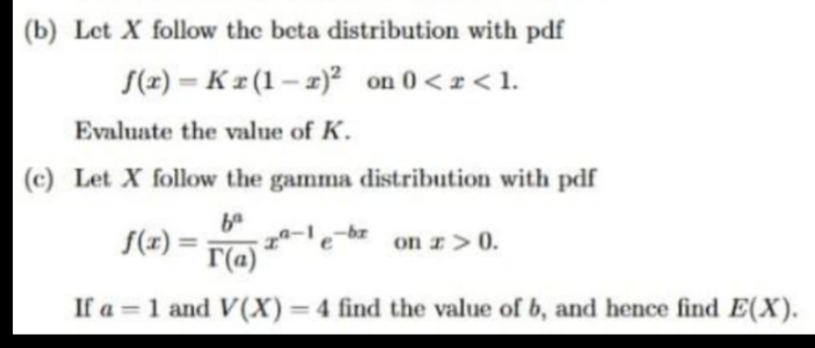 (b) Let X follow the beta distribution with pdf
S(2) = K z (1 – 2)² on 0 <z < 1.
%3D
Evaluate the value of K.
(c) Let X follow the gamma distribution with pdf
S(x) =
a-le-bz on z >0.
%3D
r(a)
If a =1 and V(X)=4 find the value of b, and hence find E(X).
