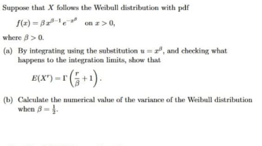 Suppose that X follows the Weibull distribution with pdf
f(r) = Br1e
on r> 0,
%3D
where B> 0.
(a) By integrating using the substitution u = , and checking what
happens to the integration limits, show that
E(X)-r (등+1).
%3D
(b) Calculate the numerical value of the variance of the Weibull distribution
when B= }.
