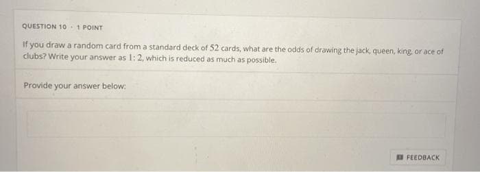 QUESTION 10 1 POINT
if you draw a random card from a standard deck of 52 cards, what are the odds of drawing the jack, queen, king, or ace of
clubs? Write your answer as 1:2, which is reduced as much as possible.
Provide your answer below:
D FEEDBACK
