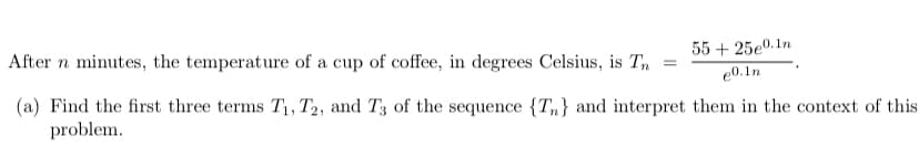 55 + 25e0.1n
After n minutes, the temperature of a cup of coffee, in degrees Celsius, is Tn
e0.1n
(a) Find the first three terms T1, T2, and T3 of the sequence {Tn} and interpret them in the context of this
problem.
