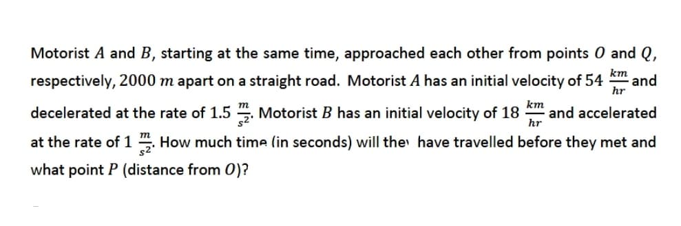 Motorist A and B, starting at the same time, approached each other from points 0 and Q,
km
respectively, 2000 m apart on a straight road. Motorist A has an initial velocity of 54
and
hr
km
decelerated at the rate of 1.5 . Motorist B has an initial velocity of 18
and accelerated
hr
at the rate of 1 . How much time (in seconds) will the have travelled before they met and
what point P (distance from 0)?
