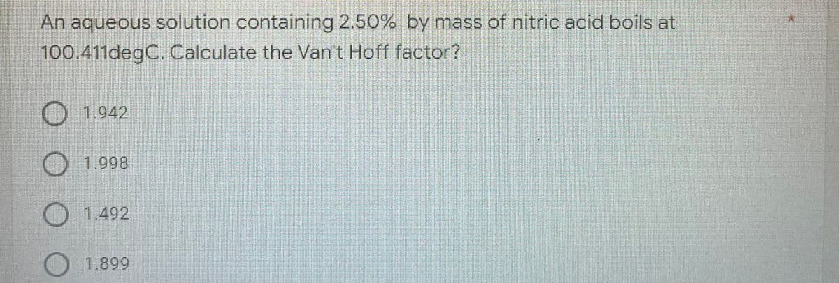 An aqueous solution containing 2.50% by mass of nitric acid boils at
100.411degC. Calculate the Van't Hoff factor?
O 1.942
1.998
O 1.492
1.899