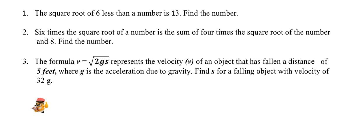 1. The square root of 6 less than a number is 13. Find the number.
2. Six times the square root of a number is the sum of four times the square root of the number
and 8. Find the number.
3. The formula v= /2gs represents the velocity (v) of an object that has fallen a distance of
5 feet, where g is the acceleration due to gravity. Find s for a falling object with velocity of
32 g.
