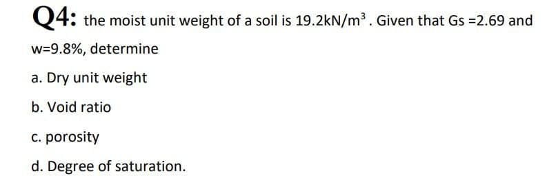 Q4: the moist unit weight of a soil is 19.2kN/m³. Given that Gs =2.69 and
w=9.8%, determine
a. Dry unit weight
b. Void ratio
c. porosity
d. Degree of saturation.

