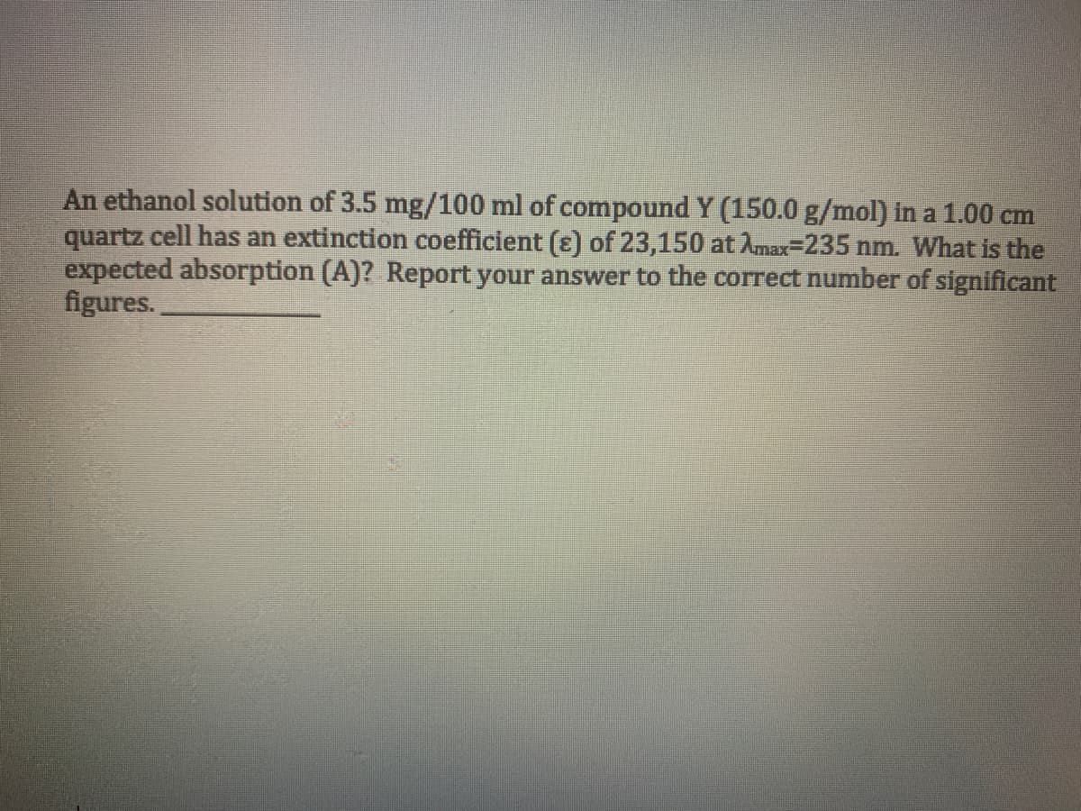 An ethanol solution of 3.5 mg/100 ml of compound Y (150.0 g/mol) in a 1.00 cm
quartz cell has an extinction coefficient (ɛ) of 23,150 at Amax=235 nm. What is the
expected absorption (A)? Report your answer to the correct number of significant
figures.,
