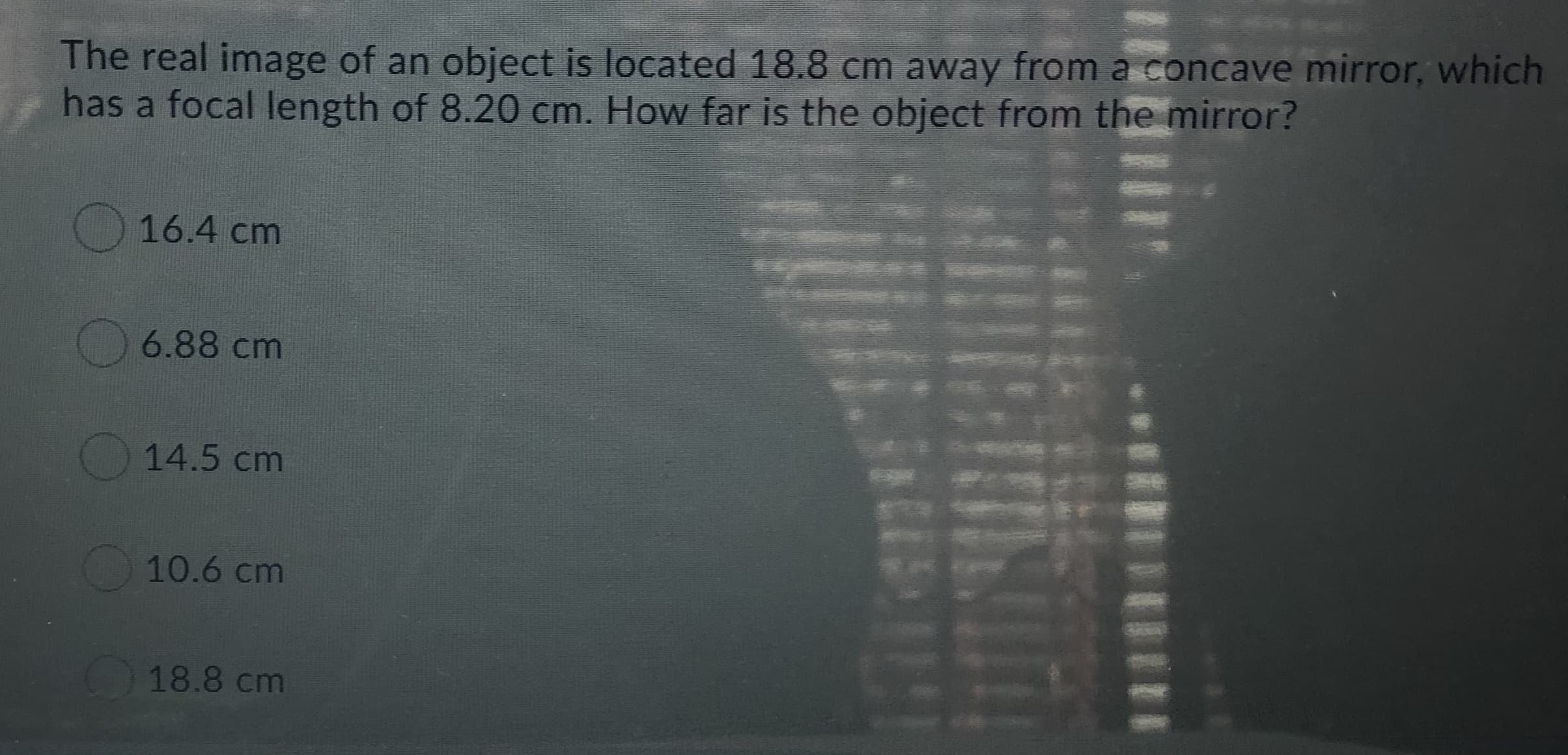 The real image of an object is located 18.8 cm away from a concave mirror, which
has a focal length of 8.20 cm. How far is the object from the mirror?
16.4 cm
6.88 cm
14.5 cm
10.6 cm
18.8 cm
