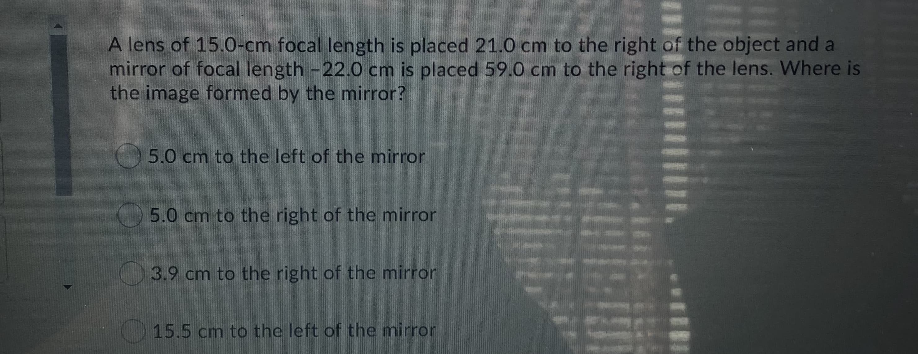 A lens of 15.0-cm focal length is placed 21.0 cm to the right of the object and a
mirror of focal length -22.0 cm is placed 59.0 cm to the right of the lens. Where is
the image formed by the mirror?
