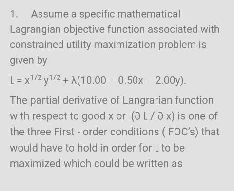 1. Assume a specific mathematical
Lagrangian objective function associated with
constrained utility maximization problem is
given by
L = x1/2y1/2 + X(10.00-0.50x2.00y).
The partial derivative of Langrarian function
with respect to good x or (a L/a x) is one of
the three First-order conditions (FOC's) that
would have to hold in order for L to be
maximized which could be written as