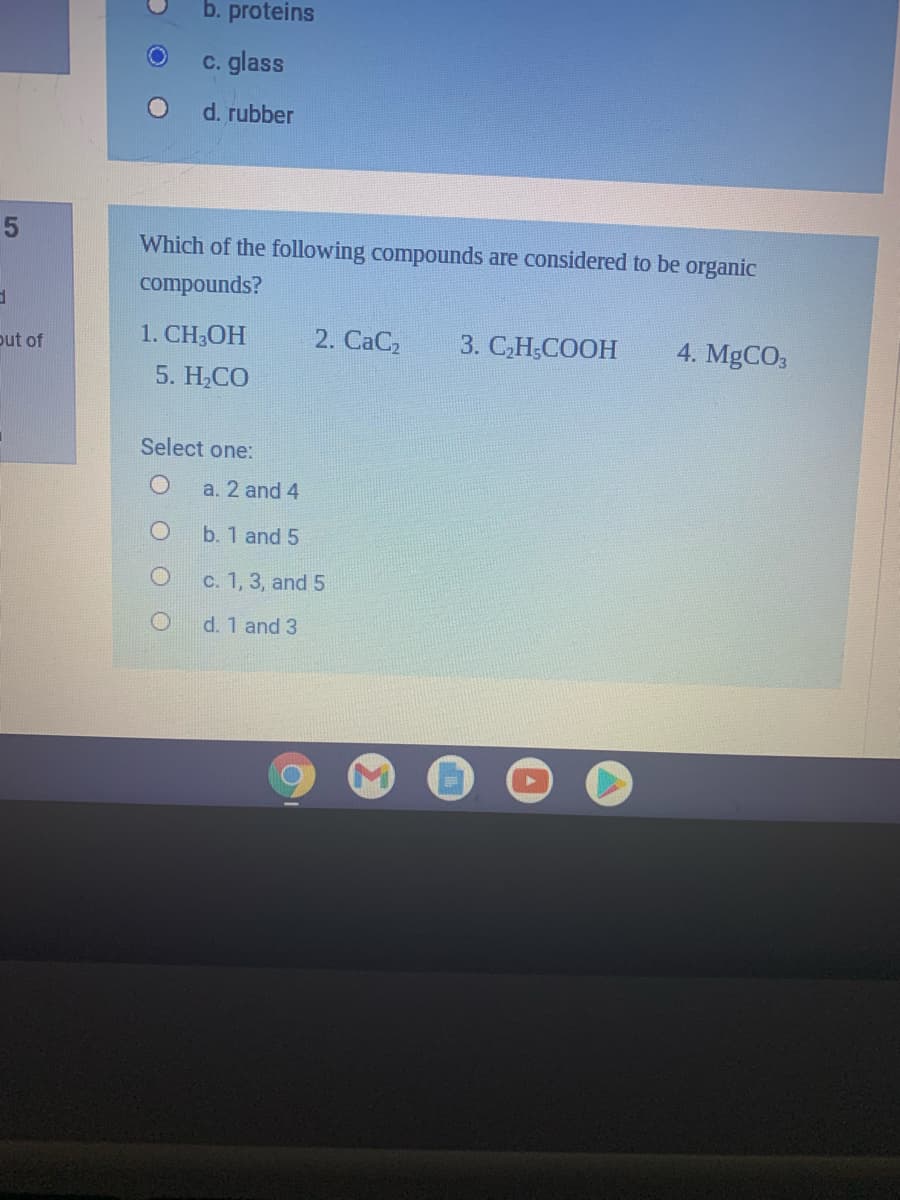 b. proteins
c. glass
d. rubber
Which of the following compounds are considered to be organic
compounds?
1. CH-ОН
2. CaC2
3. С.Н.СООН
4. MGCO3
out of
5. H,CO
Select one:
a. 2 and 4
b. 1 and 5
c. 1, 3, and 5
d. 1 and 3
