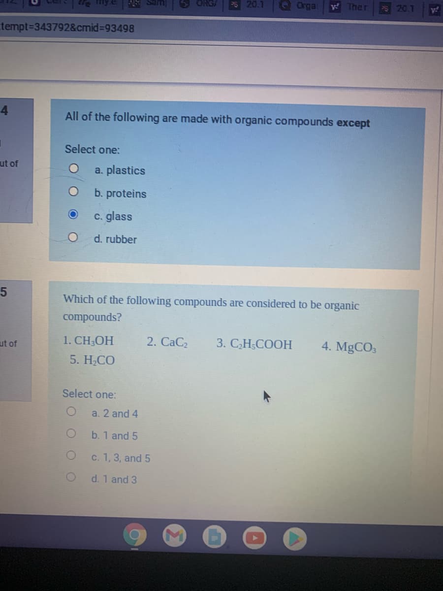 ORGA
P 20.1
GOrga
S 20.1
tempt33437928&cmid%3D93498
4
All of the following are made with organic compounds except
Select one:
ut of
a. plastics
b. proteins
c. glass
d. rubber
Which of the following compounds are considered to be organic
compounds?
ut of
1. CH;OH
2. CaC2
3. CH;COOH
4. MgCO3
5. H;CO
Select one:
a. 2 and 4
b. 1 and 5
C. 1, 3, and 5
d. 1 and 3
