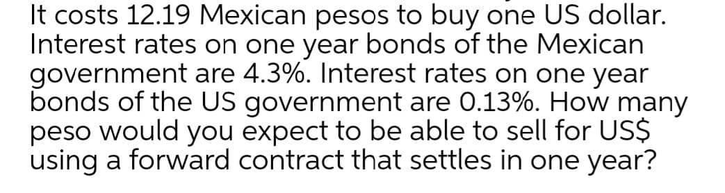 It costs 12.19 Mexican pesos to buy one US dollar.
Interest rates on one year bonds of the Mexican
government are 4.3%. Interest rates on one year
bonds of the US government are 0.13%. How many
peso would you expect to be able to sell for US$
using a forward contract that settles in one year?
