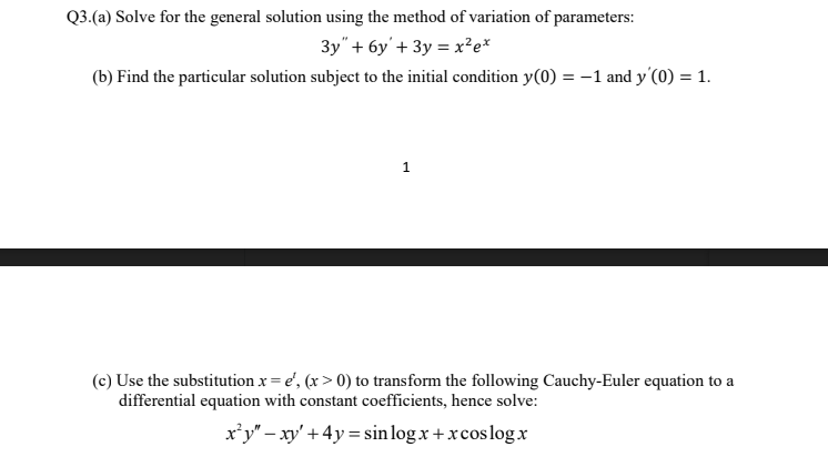 Q3.(a) Solve for the general solution using the method of variation of parameters:
3y" + 6y'+ 3y = x²e*
(b) Find the particular solution subject to the initial condition y(0) = -1 and y'(0) = 1.
1
(c) Use the substitution x = e', (x > 0) to transform the following Cauchy-Euler equation to a
differential equation with constant coefficients, hence solve:
x’y" – xy' + 4y = sin log x +xcoslogx
