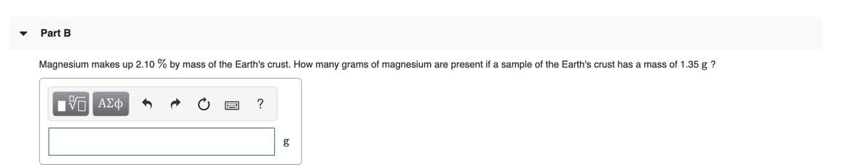 Part B
Magnesium makes up 2.10 % by mass of the Earth's crust. How many grams of magnesium are present if a sample of the Earth's crust has a mass of 1.35 g ?
Hν ΑΣφ
