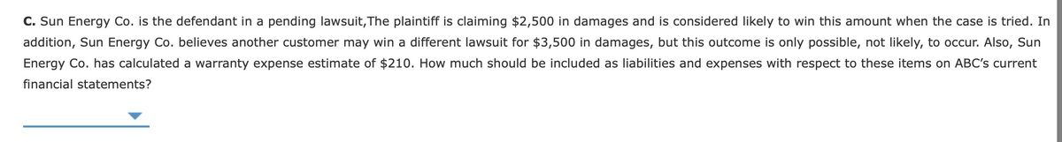 C. Sun Energy Co. is the defendant in a pending lawsuit,The plaintiff is claiming $2,500 in damages and is considered likely to win this amount when the case is tried. In
addition, Sun Energy Co. believes another customer may win a different lawsuit for $3,500 in damages, but this outcome is only possible, not likely, to occur. Also, Sun
Energy Co. has calculated a warranty expense estimate of $210. How much should be included as liabilities and expenses with respect to these items on ABC's current
financial statements?
