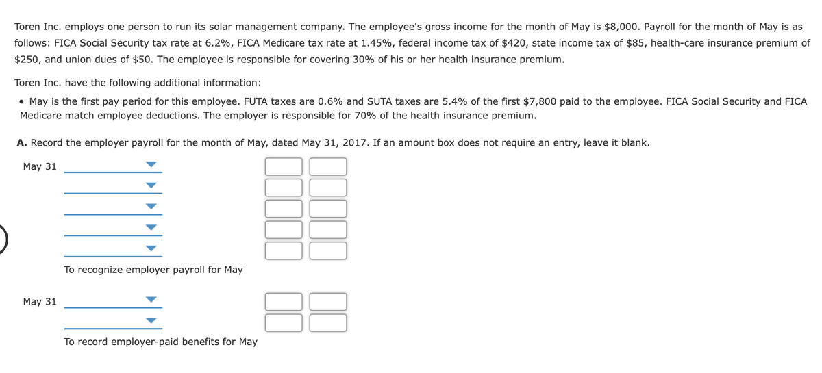 Toren Inc. employs one person to run its solar management company. The employee's gross income for the month of May is $8,000. Payroll for the month of May is as
follows: FICA Social Security tax rate at 6.2%, FICA Medicare tax rate at 1.45%, federal income tax of $420, state income tax of $85, health-care insurance premium of
$250, and union dues of $50. The employee is responsible for covering 30% of his or her health insurance premium.
Toren Inc. have the following additional information:
• May is the first pay period for this employee. FUTA taxes are 0.6% and SUTA taxes are 5.4% of the first $7,800 paid to the employee. FICA Social Security and FICA
Medicare match employee deductions. The employer is responsible for 70% of the health insurance premium.
A. Record the employer payroll for the month of May, dated May 31, 2017. If an amount box does not require an entry, leave it blank.
May 31
To recognize employer payroll for May
May 31
To record employer-paid benefits for May
