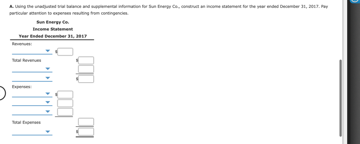 A. Using the unadjusted trial balance and supplemental information for Sun Energy Co., construct an income statement for the year ended December 31, 2017. Pay
particular attention to expenses resulting from contingencies.
Sun Energy Co.
Income Statement
Year Ended December 31, 2017
Revenues:
$4
Total Revenues
Expenses:
Total Expenses
