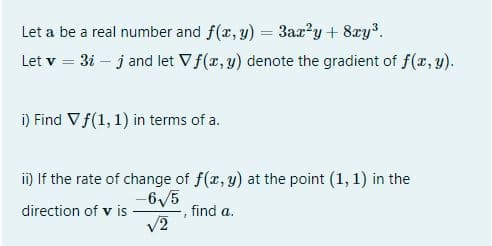 Let a be a real number and f(x, y) = 3ax?y + 8xy³.
%3D
Let v = 3i – j and let Vf(x, y) denote the gradient of f(r, y).
i) Find Vf(1, 1) in terms of a.
i) If the rate of change of f(r, y) at the point (1, 1) in the
-6/5
direction of v is
find a.
