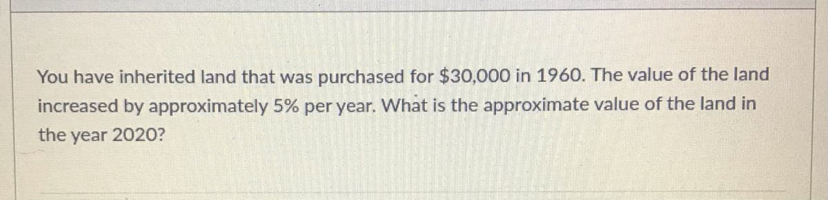 You have inherited land that was purchased for $30,000 in 1960. The value of the land
increased by approximately 5% per year. What is the approximate value of the land in
the year 2020?
