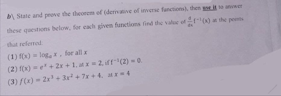 b\ State and prove the theorem of (derivative of inverse functions), then use it to answer
these questions below, for each given functions find the value of f-¹(x) at the points
dx
that referred:
(1) f(x) = logax, for all x
(2) f(x) = ex + 2x + 1, at x = 2, iff-¹(2) = 0.
(3) f(x) = 2x³ + 3x² + 7x + 4. at x = 4
