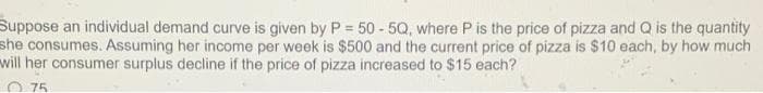 Suppose an individual demand curve is given by P = 50 - 5Q, where P is the price of pizza and Q is the quantity
she consumes. Assuming her income per week is $500 and the current price of pizza is $10 each, by how much
will her consumer surplus decline if the price of pizza increased to $15 each?
O 75
