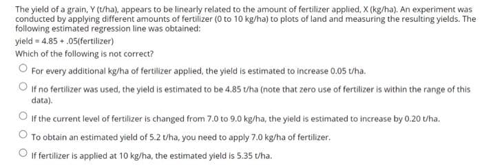 The yield of a grain, Y (t/ha), appears to be linearly related to the amount of fertilizer applied, X (kg/ha). An experiment was
conducted by applying different amounts of fertilizer (0 to 10 kg/ha) to plots of land and measuring the resulting yields. The
following estimated regression line was obtained:
yield = 4.85 + .05(fertilizer)
Which of the following is not correct?
For every additional kg/ha of fertilizer applied, the yield is estimated to increase 0.05 t/ha.
If no fertilizer was used, the yield is estimated to be 4.85 /ha (note that zero use of fertilizer is within the range of this
data).
O If the current level of fertilizer is changed from 7.0 to 9.0 kg/ha, the yield is estimated to increase by 0.20 t/ha.
O To obtain an estimated yield of 5.2 t/ha, you need to apply 7.0 kg/ha of fertilizer.
O If fertilizer is applied at 10 kg/ha, the estimated yield is 5.35 t/ha.
