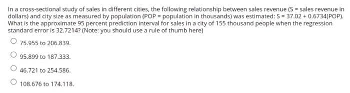 In a cross-sectional study of sales in different cities, the following relationship between sales revenue (S = sales revenue in
dollars) and city size as measured by population (POP = population in thousands) was estimated: S = 37.02 + 0.6734(POP).
What is the approximate 95 percent prediction interval for sales in a city of 155 thousand people when the regression
standard error is 32.7214? (Note: you should use a rule of thumb here)
75.955 to 206.839.
95.899 to 187.333.
O 46.721 to 254.586.
O 108.676 to 174.118.
