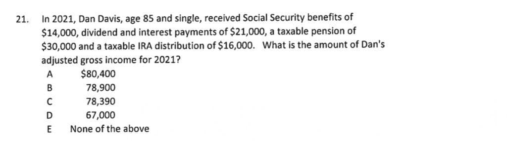 In 2021, Dan Davis, age 85 and single, received Social Security benefits of
$14,000, dividend and interest payments of $21,000, a taxable pension of
$30,000 and a taxable IRA distribution of $16,000. What is the amount of Dan's
21.
adjusted gross income for 2021?
$80,400
A
78,900
78,390
В
C
67,000
E
None of the above
