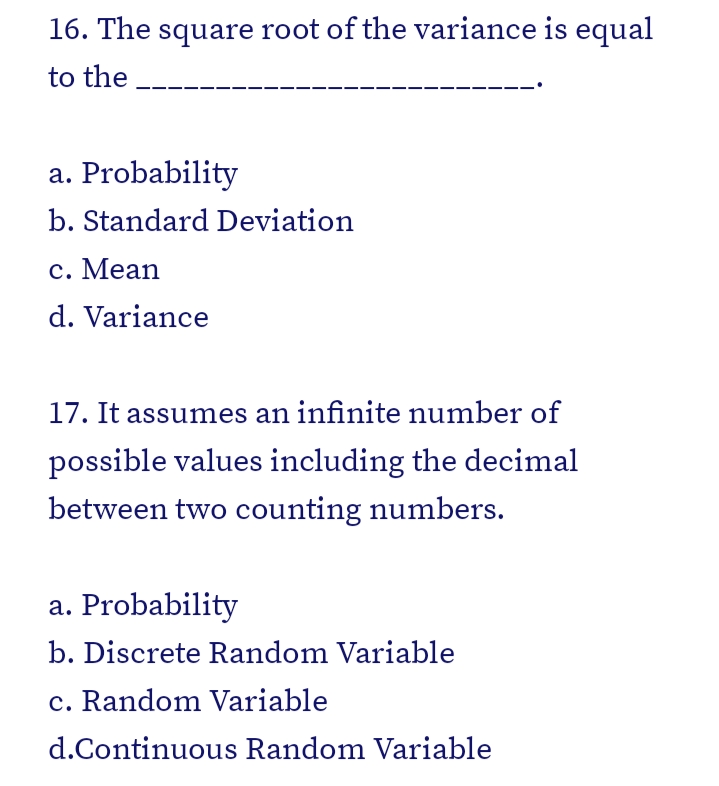 16. The square root of the variance is equal
to the
a. Probability
b. Standard Deviation
с. Мean
d. Variance
17. It assumes an infinite number of
possible values including the decimal
between two counting numbers.
a. Probability
b. Discrete Random Variable
c. Random Variable
d.Continuous Random Variable
