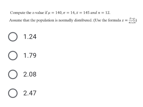 Compute the z-value if u = 140, o = 14, x = 145 and n = 12.
Assume that the population is normally distributed. (Use the formula z = )
a/vn
O 1.24
O 1.79
O 2.08
O 2.47
