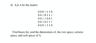 4) Let A be the matrix
0001110
0010111
0011001
0010111
0001110
Find bases for, and the dimensions of, the row space, column
space, and null space of A.
