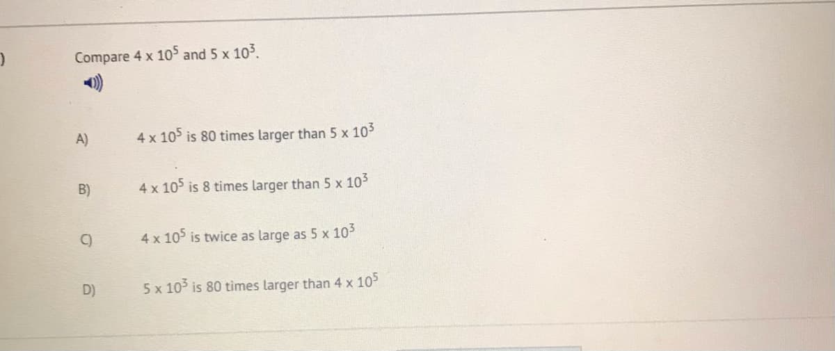 Compare 4 x 10 and 5 x 103.
A)
4 x 105 is 80 times larger than 5 x 105
B)
4 x 105 is 8 times larger than 5 x 105
C)
4 x 105 is twice as large as 5 x 105
D)
5 x 10 is 80 tìmes larger than 4 x 10
