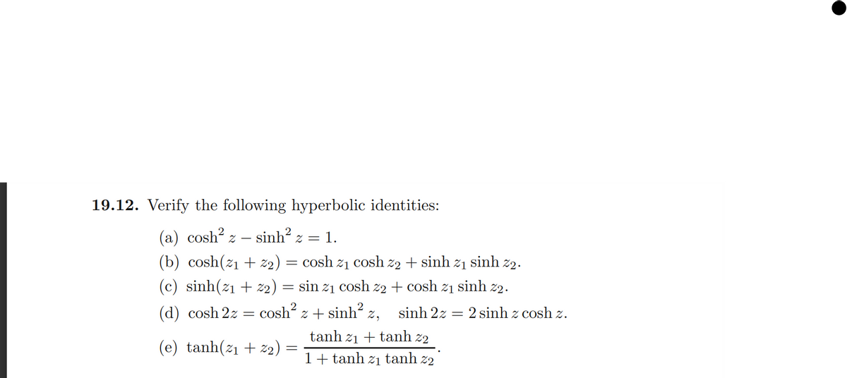 19.12. Verify the following hyperbolic identities:
(a) cosh?.
(b) cosh(z1 + z2) = cosh z1 cosh z2 + sinh
sinh z =
= 1.
21
sinh
2.
(c) sinh(z1 + z2)
sin
cosh z2 + cosh z1 sinh z2.
21
(d) cosh 2z = cosh z + sinh? z,
sinh 2z = 2 sinh z cosh z.
tanh z1 + tanh z2
(e) tanh(z1 + z2)
1+ tanh z1 tanh z2
